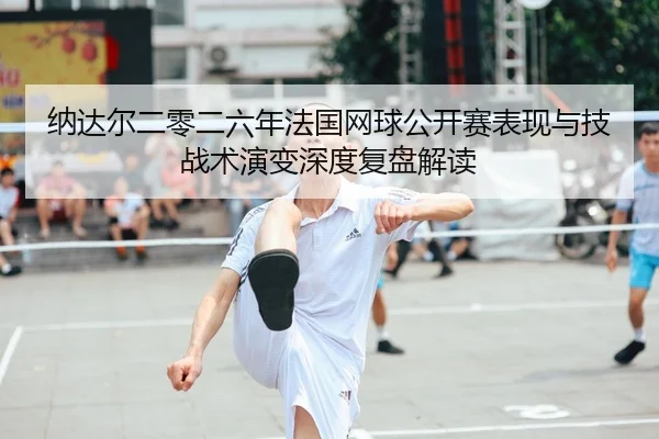 纳达尔二零二六年法国网球公开赛表现与技战术演变深度复盘解读